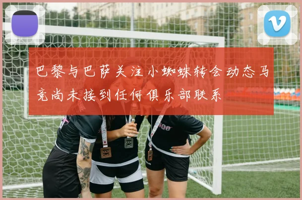 巴黎与巴萨关注小蜘蛛转会动态马竞尚未接到任何俱乐部联系