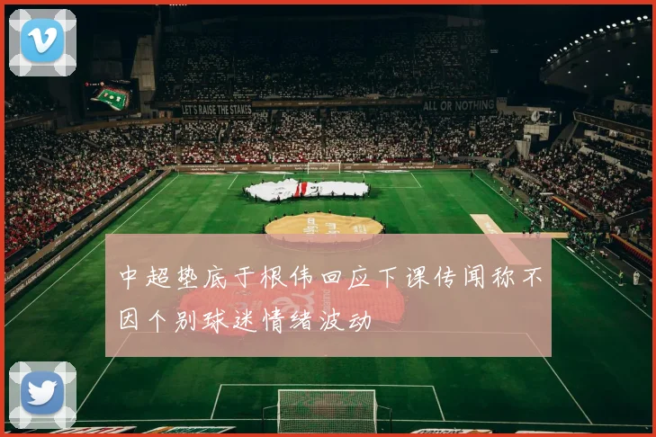 中超垫底于根伟回应下课传闻称不因个别球迷情绪波动