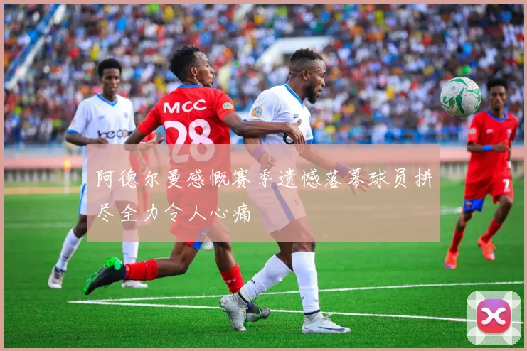 阿德尔曼感慨赛季遗憾落幕球员拼尽全力令人心痛