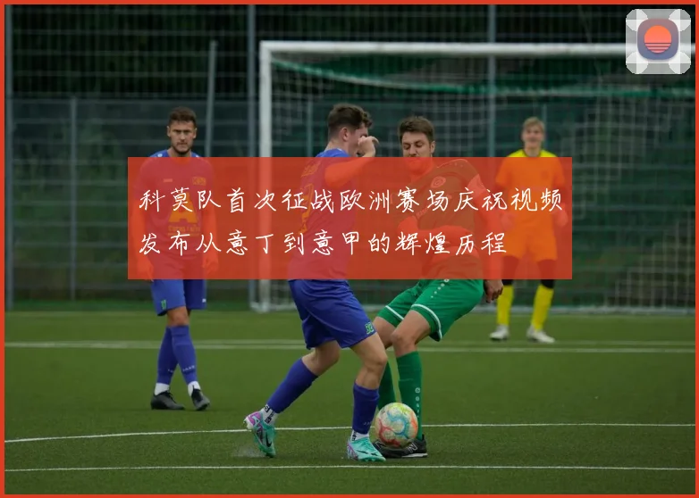 科莫队首次征战欧洲赛场庆祝视频发布从意丁到意甲的辉煌历程