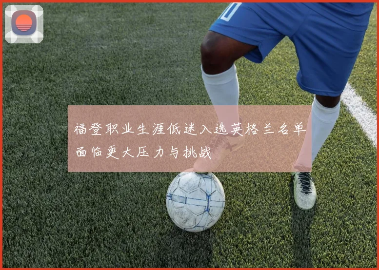 福登职业生涯低迷入选英格兰名单面临更大压力与挑战