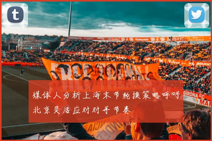 媒体人分析上海末节轮换策略呼吁北京灵活应对对手节奏