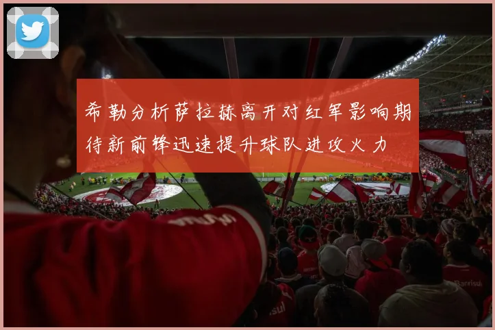 希勒分析萨拉赫离开对红军影响期待新前锋迅速提升球队进攻火力