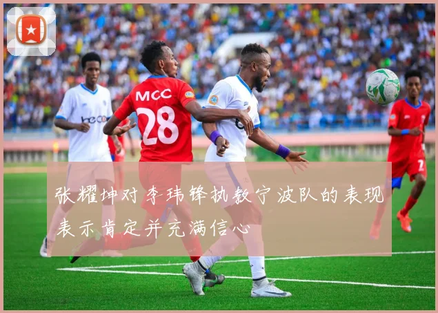 张耀坤对李玮锋执教宁波队的表现表示肯定并充满信心