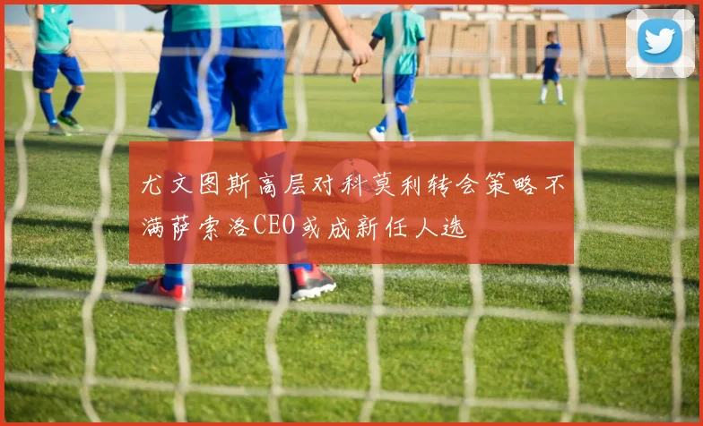 尤文图斯高层对科莫利转会策略不满萨索洛CEO或成新任人选