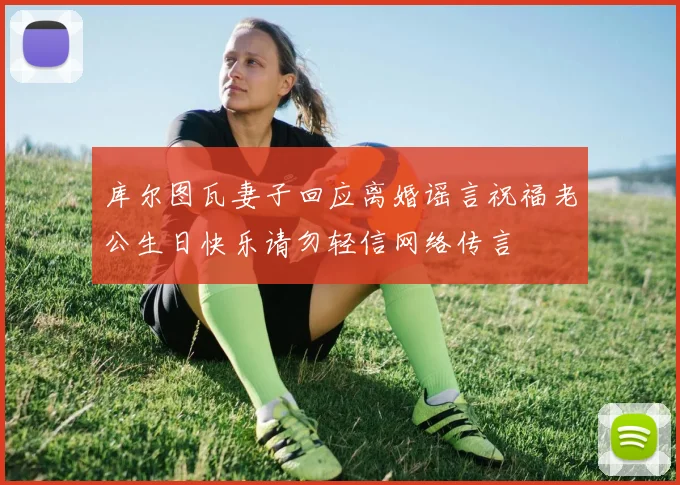库尔图瓦妻子回应离婚谣言祝福老公生日快乐请勿轻信网络传言