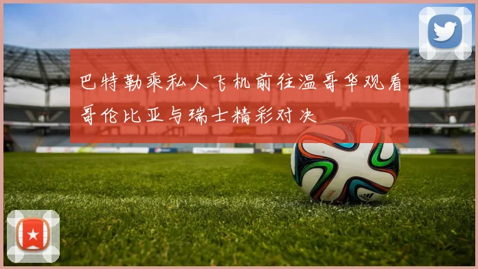 巴特勒乘私人飞机前往温哥华观看哥伦比亚与瑞士精彩对决
