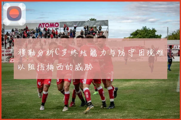 穆勒分析C罗终结能力与防守困境难以阻挡梅西的威胁