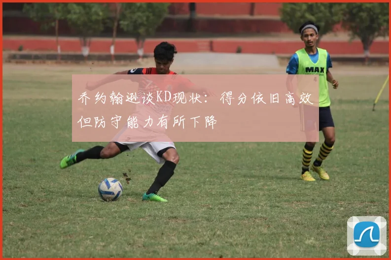 乔约翰逊谈KD现状：得分依旧高效但防守能力有所下降