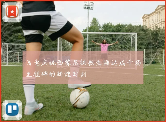 马竞庆祝西蒙尼执教生涯达成千场里程碑的辉煌时刻