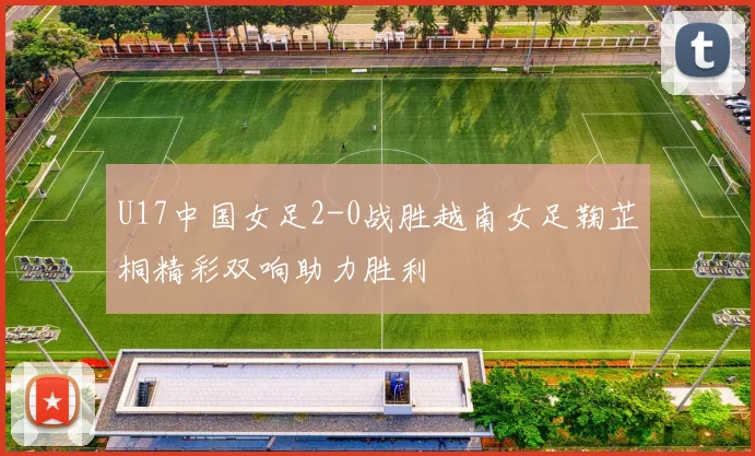 U17中国女足2-0战胜越南女足鞠芷桐精彩双响助力胜利